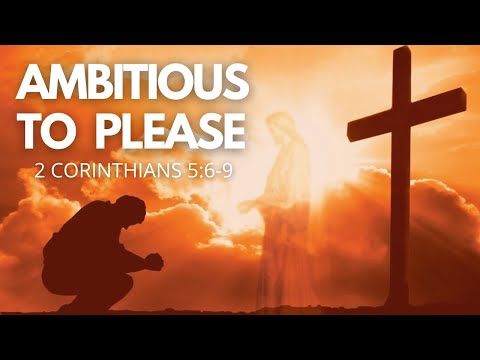 AMBITIOUS TO PLEASE - 2 Corinthians 5:6-9